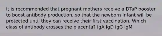 It is recommended that pregnant mothers receive a DTaP booster to boost antibody production, so that the newborn infant will be protected until they can receive their first vaccination. Which class of antibody crosses the placenta? IgA IgD IgG IgM