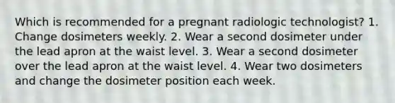 Which is recommended for a pregnant radiologic technologist? 1. Change dosimeters weekly. 2. Wear a second dosimeter under the lead apron at the waist level. 3. Wear a second dosimeter over the lead apron at the waist level. 4. Wear two dosimeters and change the dosimeter position each week.