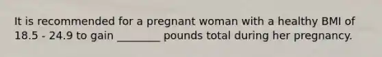 It is recommended for a pregnant woman with a healthy BMI of 18.5 - 24.9 to gain ________ pounds total during her pregnancy.