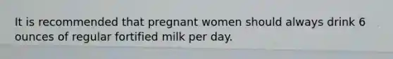 It is recommended that pregnant women should always drink 6 ounces of regular fortified milk per day.