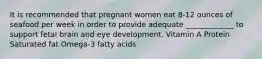 It is recommended that pregnant women eat 8-12 ounces of seafood per week in order to provide adequate _____________ to support fetal brain and eye development. Vitamin A Protein Saturated fat Omega-3 fatty acids