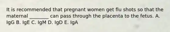 It is recommended that pregnant women get flu shots so that the maternal ________ can pass through the placenta to the fetus. A. IgG B. IgE C. IgM D. IgD E. IgA