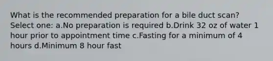 What is the recommended preparation for a bile duct scan? Select one: a.No preparation is required b.Drink 32 oz of water 1 hour prior to appointment time c.Fasting for a minimum of 4 hours d.Minimum 8 hour fast