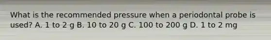 What is the recommended pressure when a periodontal probe is used? A. 1 to 2 g B. 10 to 20 g C. 100 to 200 g D. 1 to 2 mg