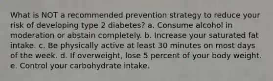 What is NOT a recommended prevention strategy to reduce your risk of developing type 2 diabetes? a. Consume alcohol in moderation or abstain completely. b. Increase your saturated fat intake. c. Be physically active at least 30 minutes on most days of the week. d. If overweight, lose 5 percent of your body weight. e. Control your carbohydrate intake.