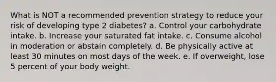 What is NOT a recommended prevention strategy to reduce your risk of developing type 2 diabetes? a. Control your carbohydrate intake. b. Increase your saturated fat intake. c. Consume alcohol in moderation or abstain completely. d. Be physically active at least 30 minutes on most days of the week. e. If overweight, lose 5 percent of your body weight.