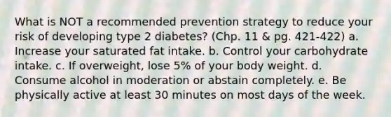 What is NOT a recommended prevention strategy to reduce your risk of developing type 2 diabetes? (Chp. 11 & pg. 421-422) a. Increase your saturated fat intake. b. Control your carbohydrate intake. c. If overweight, lose 5% of your body weight. d. Consume alcohol in moderation or abstain completely. e. Be physically active at least 30 minutes on most days of the week.