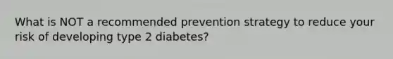 What is NOT a recommended prevention strategy to reduce your risk of developing type 2 diabetes?