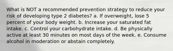 What is NOT a recommended prevention strategy to reduce your risk of developing type 2 diabetes? a. If overweight, lose 5 percent of your body weight. b. Increase your saturated fat intake. c. Control your carbohydrate intake. d. Be physically active at least 30 minutes on most days of the week. e. Consume alcohol in moderation or abstain completely.