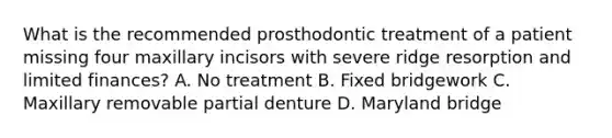 What is the recommended prosthodontic treatment of a patient missing four maxillary incisors with severe ridge resorption and limited finances? A. No treatment B. Fixed bridgework C. Maxillary removable partial denture D. Maryland bridge