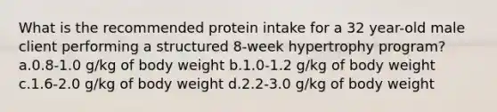 What is the recommended protein intake for a 32 year-old male client performing a structured 8-week hypertrophy program? a.0.8-1.0 g/kg of body weight b.1.0-1.2 g/kg of body weight c.1.6-2.0 g/kg of body weight d.2.2-3.0 g/kg of body weight