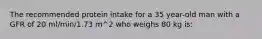 The recommended protein intake for a 35 year-old man with a GFR of 20 ml/min/1.73 m^2 who weighs 80 kg is: