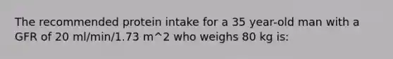 The recommended protein intake for a 35 year-old man with a GFR of 20 ml/min/1.73 m^2 who weighs 80 kg is: