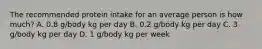 The recommended protein intake for an average person is how much? A. 0.8 g/body kg per day B. 0.2 g/body kg per day C. 3 g/body kg per day D. 1 g/body kg per week