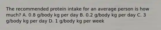 The recommended protein intake for an average person is how much? A. 0.8 g/body kg per day B. 0.2 g/body kg per day C. 3 g/body kg per day D. 1 g/body kg per week