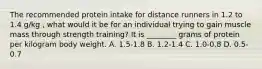 The recommended protein intake for distance runners in 1.2 to 1.4 g/kg , what would it be for an individual trying to gain muscle mass through strength training? It is ________ grams of protein per kilogram body weight. A. 1.5-1.8 B. 1.2-1.4 C. 1.0-0.8 D. 0.5-0.7