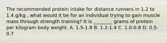 The recommended protein intake for distance runners in 1.2 to 1.4 g/kg , what would it be for an individual trying to gain muscle mass through strength training? It is ________ grams of protein per kilogram body weight. A. 1.5-1.8 B. 1.2-1.4 C. 1.0-0.8 D. 0.5-0.7