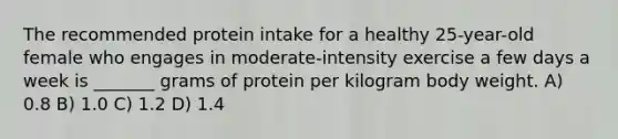 The recommended protein intake for a healthy 25-year-old female who engages in moderate-intensity exercise a few days a week is _______ grams of protein per kilogram body weight. A) 0.8 B) 1.0 C) 1.2 D) 1.4