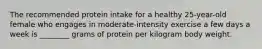 The recommended protein intake for a healthy 25-year-old female who engages in moderate-intensity exercise a few days a week is ________ grams of protein per kilogram body weight.