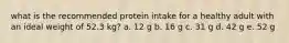 what is the recommended protein intake for a healthy adult with an ideal weight of 52.3 kg? a. 12 g b. 16 g c. 31 g d. 42 g e. 52 g