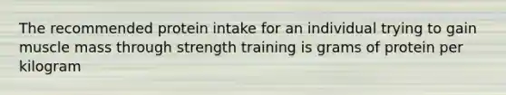 The recommended protein intake for an individual trying to gain muscle mass through strength training is grams of protein per kilogram