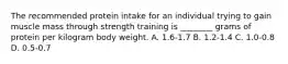 The recommended protein intake for an individual trying to gain muscle mass through strength training is ________ grams of protein per kilogram body weight. A. 1.6-1.7 B. 1.2-1.4 C. 1.0-0.8 D. 0.5-0.7