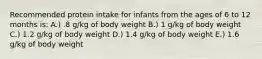 Recommended protein intake for infants from the ages of 6 to 12 months is: A.) .8 g/kg of body weight B.) 1 g/kg of body weight C.) 1.2 g/kg of body weight D.) 1.4 g/kg of body weight E.) 1.6 g/kg of body weight