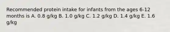 Recommended protein intake for infants from the ages 6-12 months is A. 0.8 g/kg B. 1.0 g/kg C. 1.2 g/kg D. 1.4 g/kg E. 1.6 g/kg