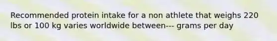 Recommended protein intake for a non athlete that weighs 220 lbs or 100 kg varies worldwide between--- grams per day