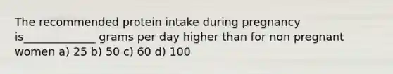 The recommended protein intake during pregnancy is_____________ grams per day higher than for non pregnant women a) 25 b) 50 c) 60 d) 100