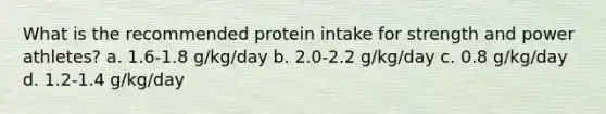 What is the recommended protein intake for strength and power athletes? a. 1.6-1.8 g/kg/day b. 2.0-2.2 g/kg/day c. 0.8 g/kg/day d. 1.2-1.4 g/kg/day