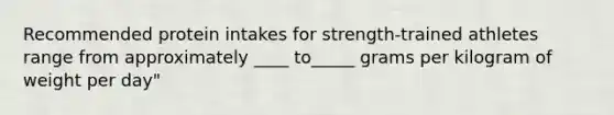 Recommended protein intakes for strength-trained athletes range from approximately ____ to_____ grams per kilogram of weight per day"