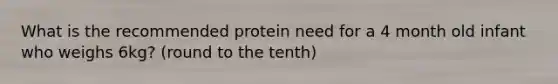 What is the recommended protein need for a 4 month old infant who weighs 6kg? (round to the tenth)