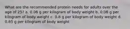 What are the recommended protein needs for adults over the age of 25? a. 0.06 g per kilogram of body weight b. 0.08 g per kilogram of body weight c. 0.8 g per kilogram of body weight d. 0.65 g per kilogram of body weight