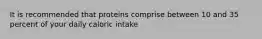 It is recommended that proteins comprise between 10 and 35 percent of your daily caloric intake