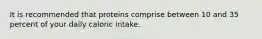 It is recommended that proteins comprise between 10 and 35 percent of your daily caloric intake.