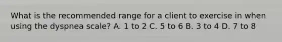 What is the recommended range for a client to exercise in when using the dyspnea scale? A. 1 to 2 C. 5 to 6 B. 3 to 4 D. 7 to 8