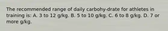 The recommended range of daily carbohy-drate for athletes in training is: A. 3 to 12 g/kg. B. 5 to 10 g/kg. C. 6 to 8 g/kg. D. 7 or more g/kg.