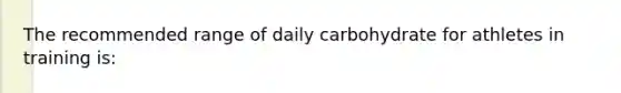 The recommended range of daily carbohydrate for athletes in training is: