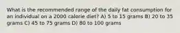 What is the recommended range of the daily fat consumption for an individual on a 2000 calorie diet? A) 5 to 15 grams B) 20 to 35 grams C) 45 to 75 grams D) 80 to 100 grams