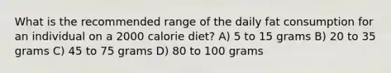 What is the recommended range of the daily fat consumption for an individual on a 2000 calorie diet? A) 5 to 15 grams B) 20 to 35 grams C) 45 to 75 grams D) 80 to 100 grams