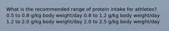 What is the recommended range of protein intake for athletes? 0.5 to 0.8 g/kg body weight/day 0.8 to 1.2 g/kg body weight/day 1.2 to 2.0 g/kg body weight/day 2.0 to 2.5 g/kg body weight/day