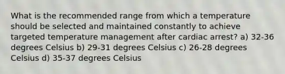 What is the recommended range from which a temperature should be selected and maintained constantly to achieve targeted temperature management after cardiac arrest? a) 32-36 degrees Celsius b) 29-31 degrees Celsius c) 26-28 degrees Celsius d) 35-37 degrees Celsius