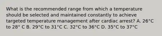 What is the recommended range from which a temperature should be selected and maintained constantly to achieve targeted temperature management after cardiac arrest? A. 26°C to 28° C B. 29°C to 31°C C. 32°C to 36°C D. 35°C to 37°C