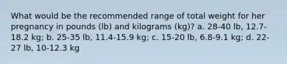 What would be the recommended range of total weight for her pregnancy in pounds (lb) and kilograms (kg)? a. 28-40 lb, 12.7-18.2 kg; b. 25-35 lb, 11.4-15.9 kg; c. 15-20 lb, 6.8-9.1 kg; d. 22-27 lb, 10-12.3 kg