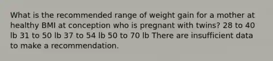 What is the recommended range of weight gain for a mother at healthy BMI at conception who is pregnant with twins? 28 to 40 lb 31 to 50 lb 37 to 54 lb 50 to 70 lb There are insufficient data to make a recommendation.