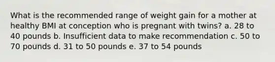 What is the recommended range of weight gain for a mother at healthy BMI at conception who is pregnant with twins? a. 28 to 40 pounds b. Insufficient data to make recommendation c. 50 to 70 pounds d. 31 to 50 pounds e. 37 to 54 pounds