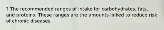 ? The recommended ranges of intake for carbohydrates, fats, and proteins. These ranges are the amounts linked to reduce risk of chronic diseases.