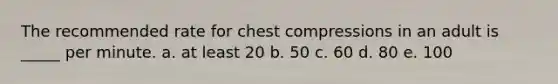 The recommended rate for chest compressions in an adult is _____ per minute. a. at least 20 b. 50 c. 60 d. 80 e. 100