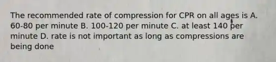 The recommended rate of compression for CPR on all ages is A. 60-80 per minute B. 100-120 per minute C. at least 140 per minute D. rate is not important as long as compressions are being done